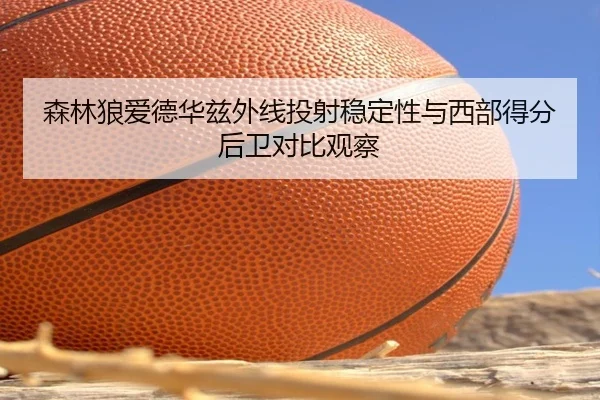 森林狼爱德华兹外线投射稳定性与西部得分后卫对比观察